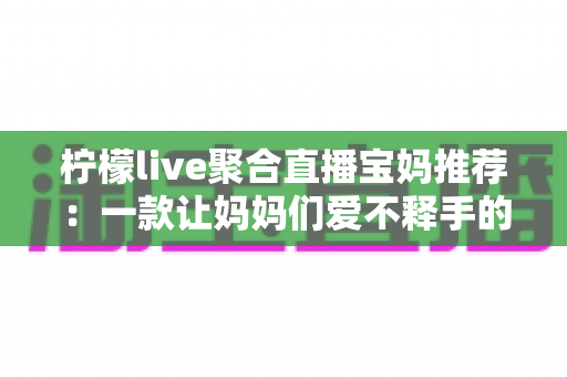 柠檬live聚合直播宝妈推荐：一款让妈妈们爱不释手的聚合直播平台