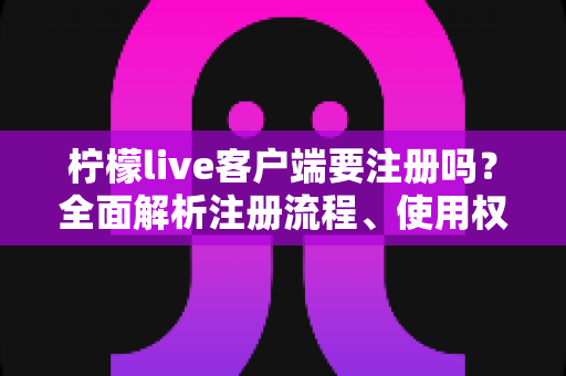 柠檬live客户端要注册吗？全面解析注册流程、使用权限与常见问题指南
