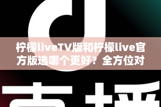 柠檬liveTV版和柠檬live官方版选哪个更好？全方位对比分析与选购指南