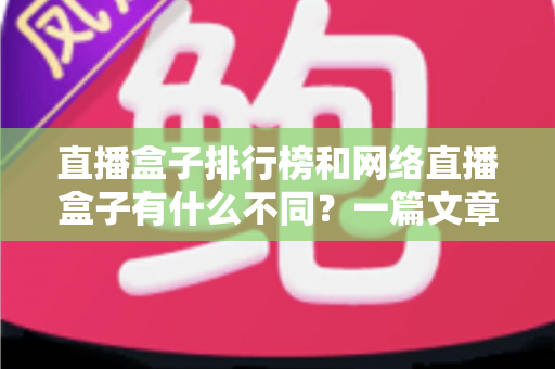 直播盒子排行榜和网络直播盒子有什么不同？一篇文章帮你彻底理清概念、避开选购陷阱