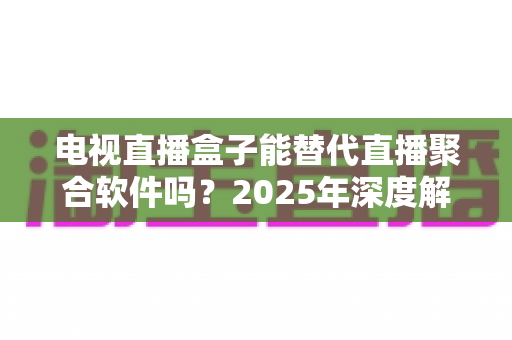 电视直播盒子能替代直播聚合软件吗？2025年深度解析两者差异与选择指南
