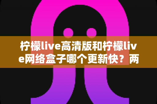 柠檬live高清版和柠檬live网络盒子哪个更新快？两大版本更新速度深度对比与选择指南