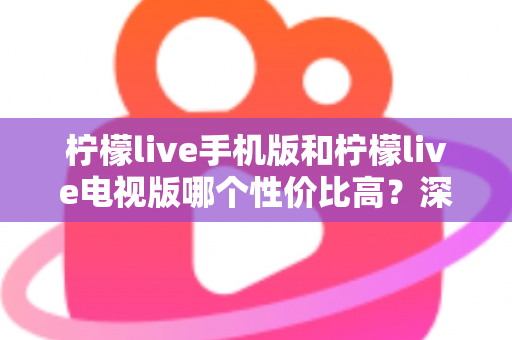 柠檬live手机版和柠檬live电视版哪个性价比高？深度对比分析与选购全指南