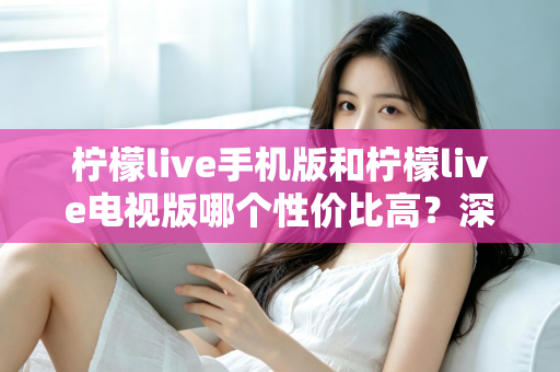 柠檬live手机版和柠檬live电视版哪个性价比高？深度对比分析与选购全指南