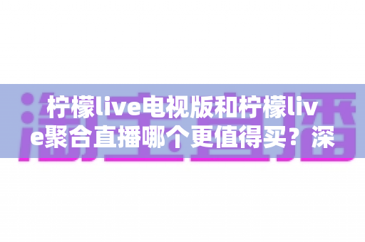 柠檬live电视版和柠檬live聚合直播哪个更值得买？深度对比测评帮你一次选对