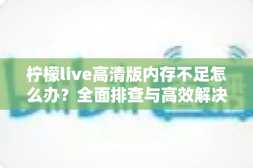 柠檬live高清版内存不足怎么办？全面排查与高效解决方案指南