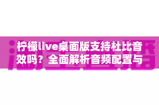 柠檬live桌面版支持杜比音效吗？全面解析音频配置与直播听感体验