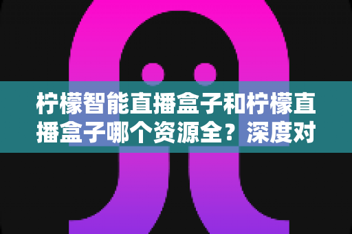 柠檬智能直播盒子和柠檬直播盒子哪个资源全？深度对比帮你选对不踩坑