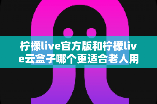 柠檬live官方版和柠檬live云盒子哪个更适合老人用？全方位对比分析与子女选购指南