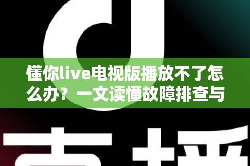 懂你live电视版播放不了怎么办？一文读懂故障排查与解决全攻略