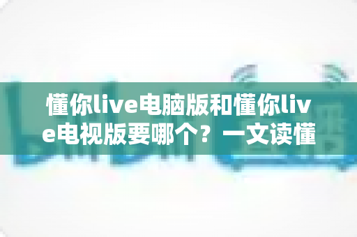 懂你live电脑版和懂你live电视版要哪个？一文读懂两者差异，选对版本畅享大屏与高清直播体验
