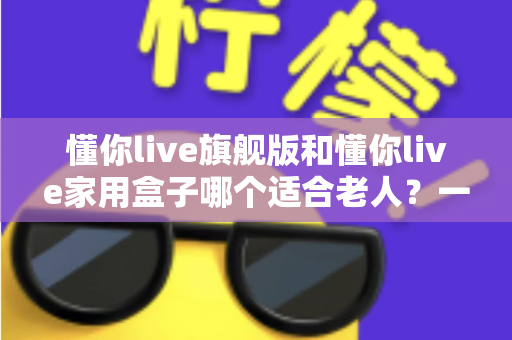 懂你live旗舰版和懂你live家用盒子哪个适合老人？一篇讲透的适老化选购指南