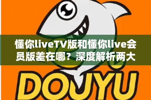 懂你liveTV版和懂你live会员版差在哪？深度解析两大版本差异，帮你选对不花冤枉钱