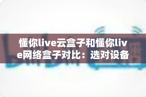 懂你live云盒子和懂你live网络盒子对比：选对设备，开启畅快高清大屏观影新体验