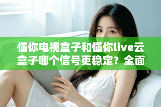 懂你电视盒子和懂你live云盒子哪个信号更稳定？全面解析帮你选对家庭影音好帮手