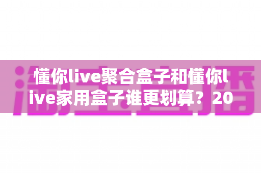 懂你live聚合盒子和懂你live家用盒子谁更划算？2025最新选购指南与深度对比分析