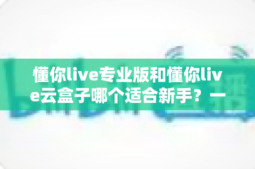 懂你live专业版和懂你live云盒子哪个适合新手？一篇讲透选型逻辑的实用指南