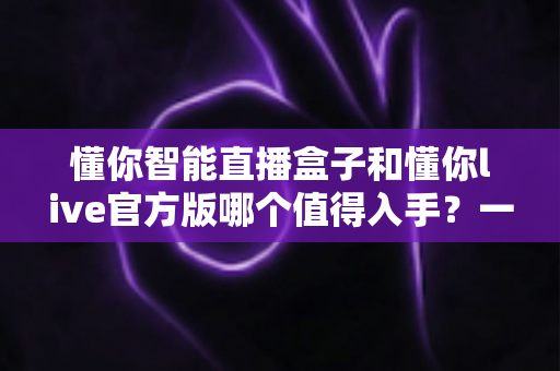 懂你智能直播盒子和懂你live官方版哪个值得入手？一篇讲透选购逻辑的深度对比指南