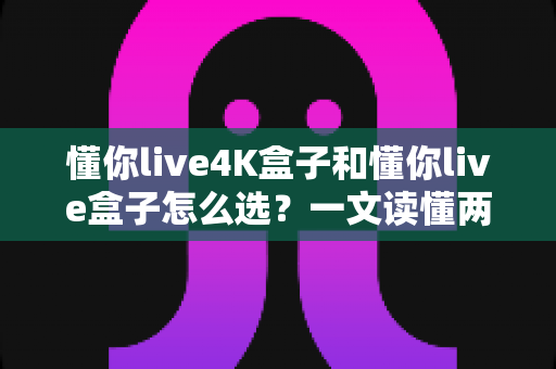 懂你live4K盒子和懂你live盒子怎么选？一文读懂两者差异，帮你找到最适合自己的电视盒子