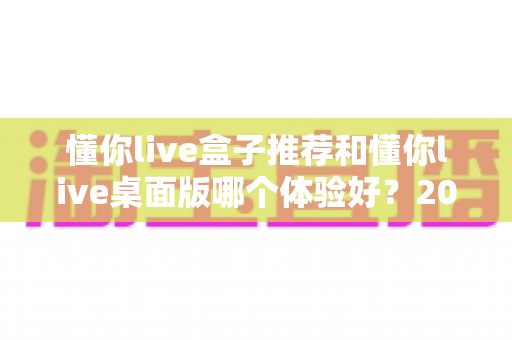 懂你live盒子推荐和懂你live桌面版哪个体验好？2025年最全横评指南，看完这篇再决定不踩坑