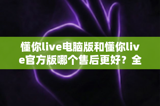 懂你live电脑版和懂你live官方版哪个售后更好？全方位对比解析助你轻松选择