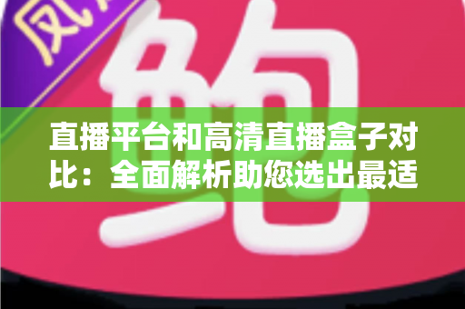 直播平台和高清直播盒子对比：全面解析助您选出最适合的观看方案