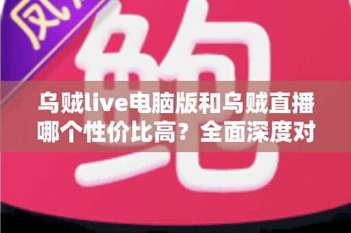 乌贼live电脑版和乌贼直播哪个性价比高？全面深度对比分析，帮你找到最划算的观看选择