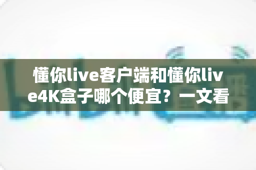 懂你live客户端和懂你live4K盒子哪个便宜？一文看懂两者的真实成本差异与选购攻略