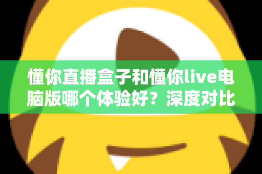 懂你直播盒子和懂你live电脑版哪个体验好？深度对比测评帮你选出最适合的直播工具