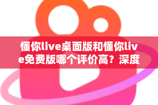 懂你live桌面版和懂你live免费版哪个评价高？深度解析两大版本真实口碑，帮你选对英语学习工具