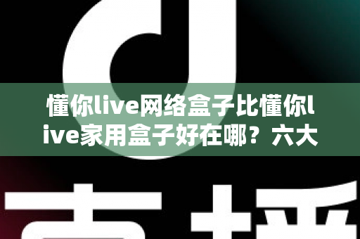懂你live网络盒子比懂你live家用盒子好在哪？六大核心优势全面解析，看完再买不后悔