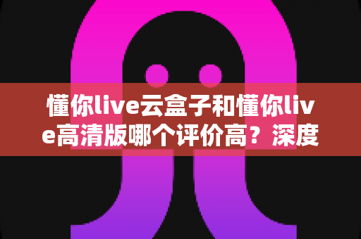 懂你live云盒子和懂你live高清版哪个评价高？深度对比评测帮你选对不踩坑
