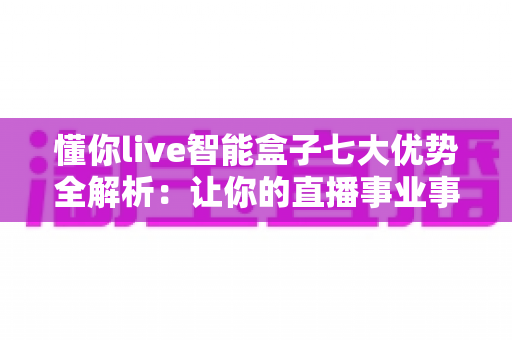 懂你live智能盒子七大优势全解析：让你的直播事业事半功倍的智能利器
