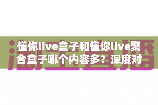 懂你live盒子和懂你live聚合盒子哪个内容多？深度对比解析助你选对不踩坑