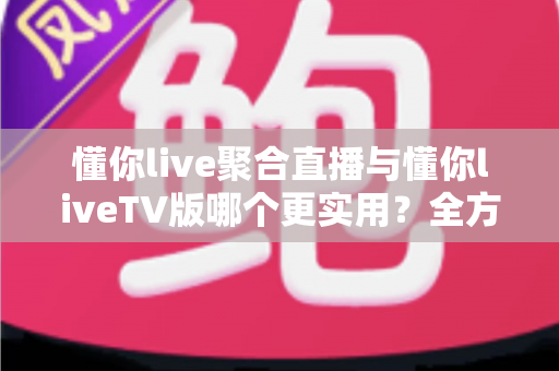 懂你live聚合直播与懂你liveTV版哪个更实用？全方位深度对比帮你选出最优观影方案