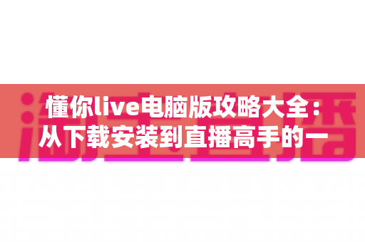 懂你live电脑版攻略大全：从下载安装到直播高手的一站式实用指南