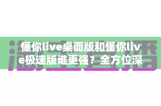 懂你live桌面版和懂你live极速版谁更强？全方位深度对比评测助你精准选择