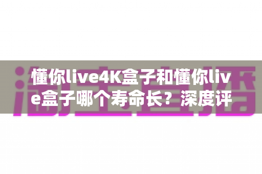 懂你live4K盒子和懂你live盒子哪个寿命长？深度评测帮你选对不踩坑