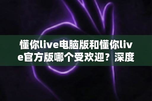 懂你live电脑版和懂你live官方版哪个受欢迎？深度对比分析与选择指南