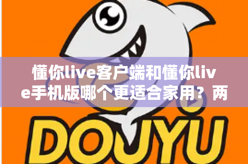 懂你live客户端和懂你live手机版哪个更适合家用？两大版本全面对比，帮你找到最佳家庭娱乐方案