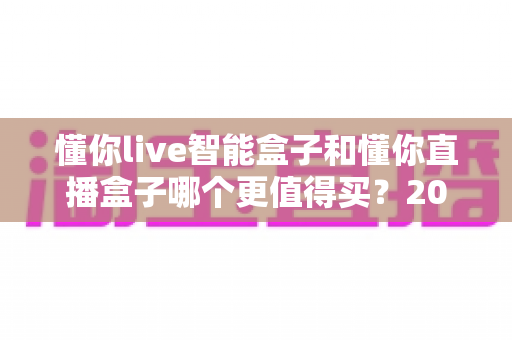 懂你live智能盒子和懂你直播盒子哪个更值得买？2025年最全选购攻略与深度对比解析