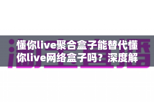 懂你live聚合盒子能替代懂你live网络盒子吗？深度解析两种电视盒子的差异与选择指南