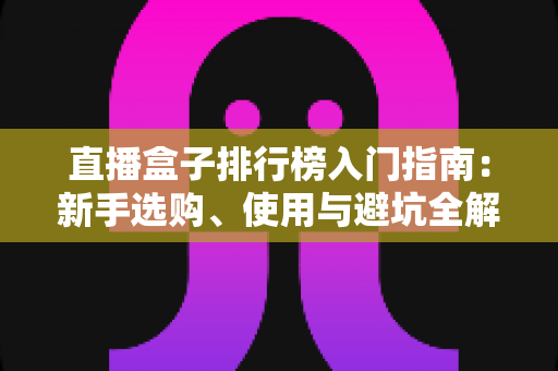 直播盒子排行榜入门指南:新手选购、使用与避坑全解析 直播盒子排行榜入门指南:新手选购、使用与避坑全解析