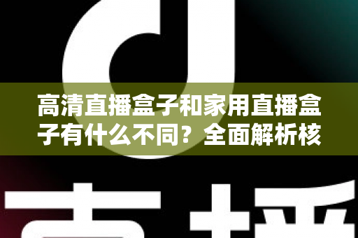 高清直播盒子和家用直播盒子有什么不同？全面解析核心差异与选购攻略