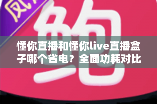 懂你直播和懂你live直播盒子哪个省电？全面功耗对比与实用省电攻略