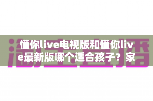 懂你live电视版和懂你live最新版哪个适合孩子？家长必读的选择指南