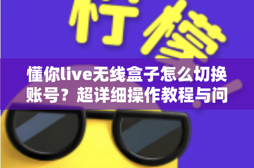 懂你live无线盒子怎么切换账号？超详细操作教程与问题解决指南