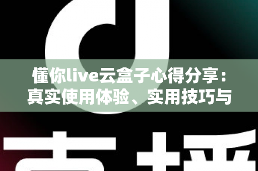 懂你live云盒子心得分享：真实使用体验、实用技巧与避坑指南一站式解析