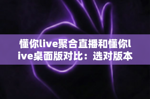 懂你live聚合直播和懂你live桌面版对比：选对版本，让追直播这件事更省心