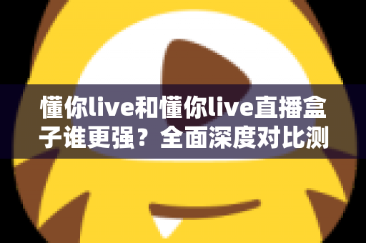 懂你live和懂你live直播盒子谁更强？全面深度对比测评，看完这篇不再纠结